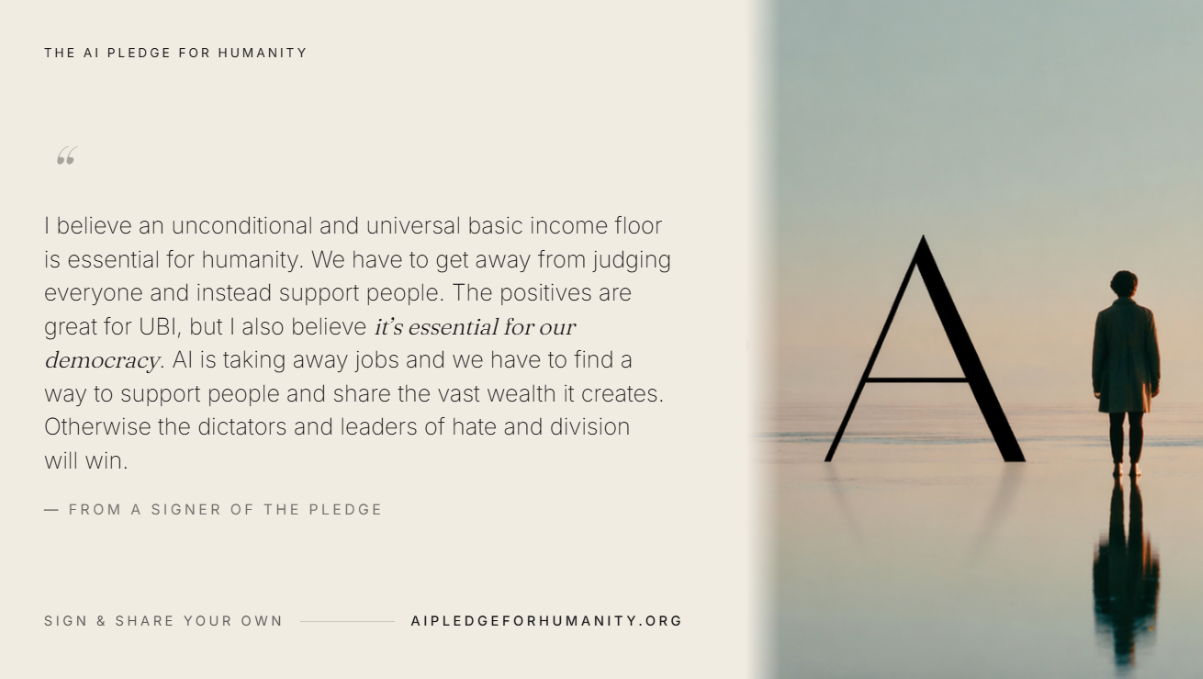 “I believe an unconditional and universal basic income floor is essential for humanity. We have to get away from judging everyone and instead support people. The positives are great for UBI, but I also believe it’s essential for our democracy. AI is taking away jobs and we have to find a way to support people and share the vast wealth it creates. Otherwise the dictators and leaders of hate and division will win.” — From a signer of The AI Pledge for Humanity