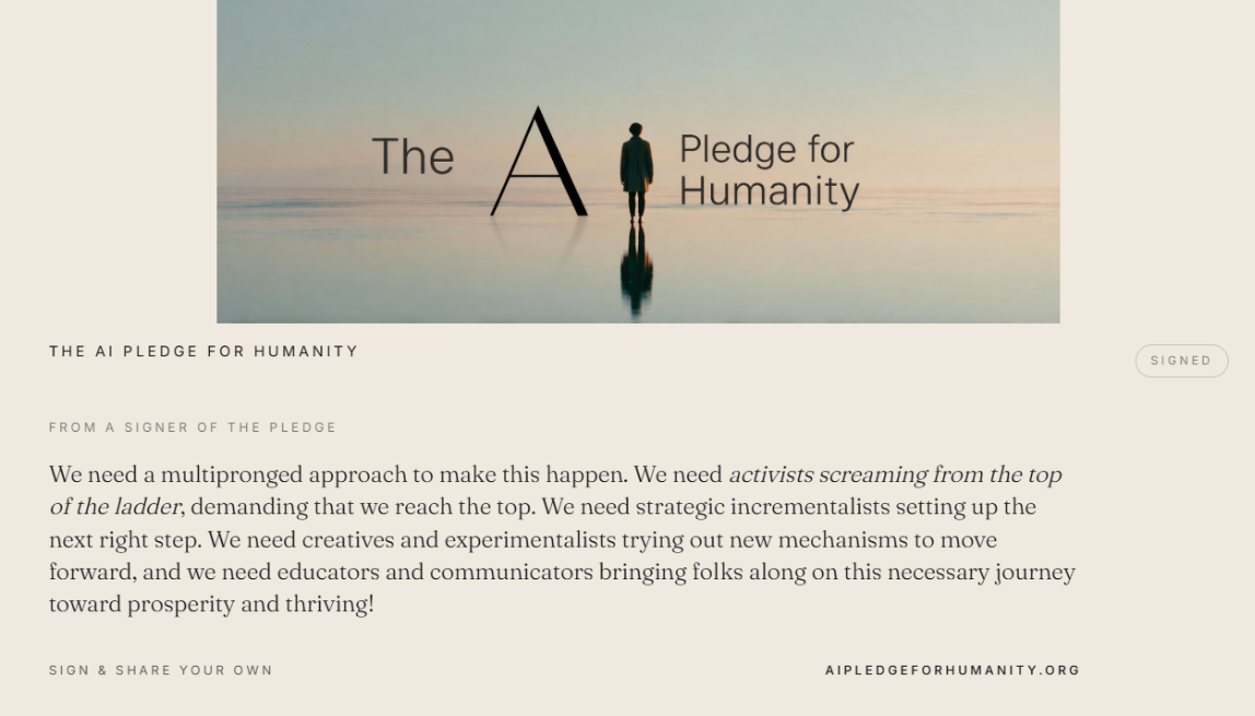 “We need a multipronged approach to make this happen. We need activists screaming from the top of the ladder, demanding that we reach the top. We need strategic incrementalists setting up the next right step. We need creatives and experimentalists trying out new mechanisms to move forward, and we need educators and communicators bringing folks along on this necessary journey toward prosperity and thriving!” — From a signer of The AI Pledge for Humanity