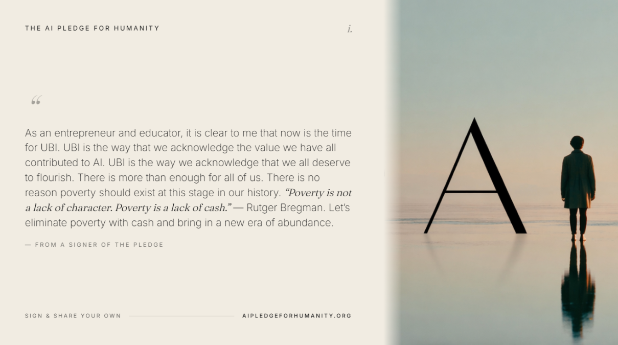 “As an entrepreneur and educator, it is clear to me that now is the time for UBI. UBI is the way that we acknowledge the value we have all contributed to AI. UBI is the way we acknowledge that we all deserve to flourish. There is more than enough for all of us. There is no reason poverty should exist at this stage in our history. ‘Poverty is not a lack of character. Poverty is a lack of cash.’ — Rutger Bregman. Let’s eliminate poverty with cash and bring in a new era of abundance.” — From a signer of The AI Pledge for Humanity