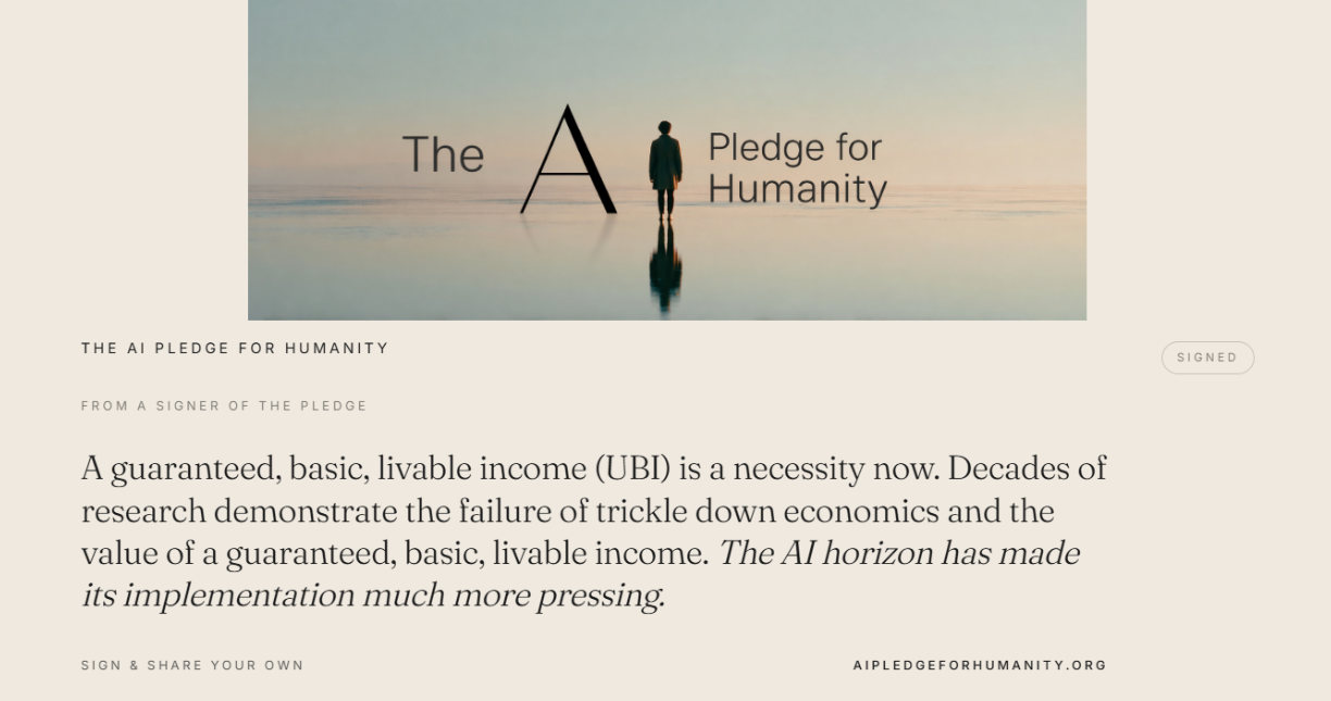 “A guaranteed, basic, livable income (UBI) is a necessity now. Decades of research demonstrate the failure of trickle down economics and the value of a guaranteed, basic, livable income. The AI horizon has made its implementation much more pressing.” — From a signer of The AI Pledge for Humanity